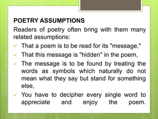 POETRY ASSUMPTIONS
Readers of poetry often bring with them many
related assumptions:
 That a poem is to be read for its "message,"
 That this message is "hidden" in the poem,
 The message is to be found by treating the
words as symbols which naturally do not
mean what they say but stand for something
else,
 You have to decipher every single word to
appreciate and enjoy the poem.
 