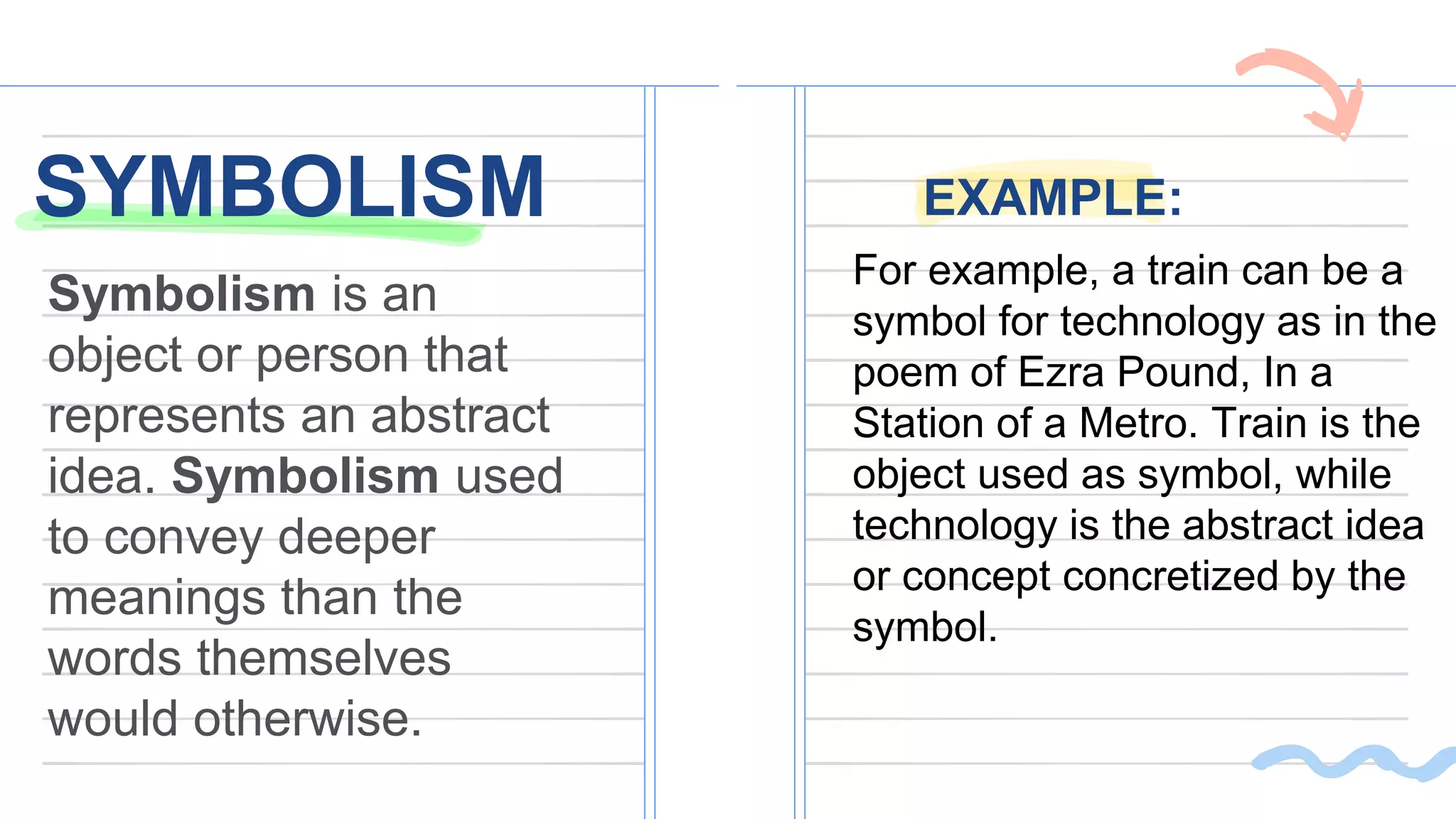 SYMBOLISM EXAMPLE:
Symbolism is an
object or person that
represents an abstract
idea. Symbolism used
to convey deeper
meanings than the
words themselves
would otherwise.
For example, a train can be a
symbol for technology as in the
poem of Ezra Pound, In a
Station of a Metro. Train is the
object used as symbol, while
technology is the abstract idea
or concept concretized by the
symbol.
 