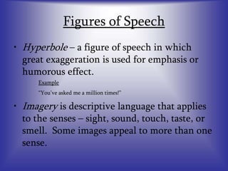 Figures of Speech
• Hyperbole – a figure of speech in which
great exaggeration is used for emphasis or
humorous effect.
Example
“You’ve asked me a million times!”
• Imagery is descriptive language that applies
to the senses – sight, sound, touch, taste, or
smell. Some images appeal to more than one
sense.
 