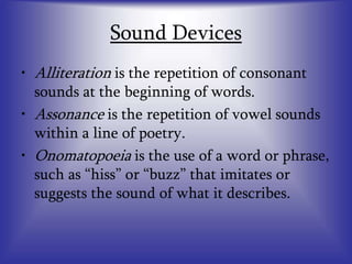Sound Devices
• Alliteration is the repetition of consonant
sounds at the beginning of words.
• Assonance is the repetition of vowel sounds
within a line of poetry.
• Onomatopoeia is the use of a word or phrase,
such as “hiss” or “buzz” that imitates or
suggests the sound of what it describes.
 