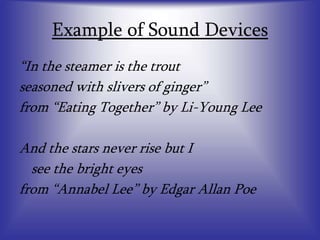 Example of Sound Devices
“In the steamer is the trout
seasoned with slivers of ginger”
from “Eating Together” by Li-Young Lee
And the stars never rise but I
see the bright eyes
from “Annabel Lee” by Edgar Allan Poe
 