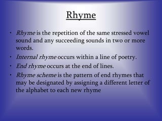 Rhyme
• Rhyme is the repetition of the same stressed vowel
sound and any succeeding sounds in two or more
words.
• Internal rhyme occurs within a line of poetry.
• End rhyme occurs at the end of lines.
• Rhyme scheme is the pattern of end rhymes that
may be designated by assigning a different letter of
the alphabet to each new rhyme
 