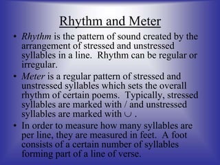 Rhythm and Meter
• Rhythm is the pattern of sound created by the
arrangement of stressed and unstressed
syllables in a line. Rhythm can be regular or
irregular.
• Meter is a regular pattern of stressed and
unstressed syllables which sets the overall
rhythm of certain poems. Typically, stressed
syllables are marked with / and unstressed
syllables are marked with  .
• In order to measure how many syllables are
per line, they are measured in feet. A foot
consists of a certain number of syllables
forming part of a line of verse.
 