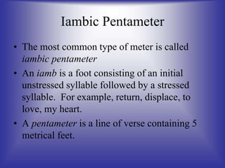 Iambic Pentameter
• The most common type of meter is called
iambic pentameter
• An iamb is a foot consisting of an initial
unstressed syllable followed by a stressed
syllable. For example, return, displace, to
love, my heart.
• A pentameter is a line of verse containing 5
metrical feet.
 