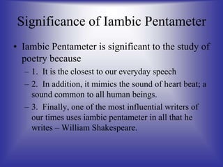 Significance of Iambic Pentameter
• Iambic Pentameter is significant to the study of
poetry because
– 1. It is the closest to our everyday speech
– 2. In addition, it mimics the sound of heart beat; a
sound common to all human beings.
– 3. Finally, one of the most influential writers of
our times uses iambic pentameter in all that he
writes – William Shakespeare.
 