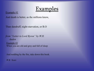 Examples
Example #1
And death is better, as the millions know,
Than dandruff, night-starvation, or B.O
from “Letter to Lord Byron” by W.H.
Auden
Example #2
When you are old and grey and full of sleep
And nodding by the fire, take down this book.
W.B. Yeats
 