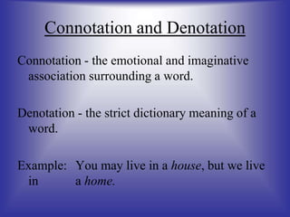 Connotation and Denotation
Connotation - the emotional and imaginative
association surrounding a word.
Denotation - the strict dictionary meaning of a
word.
Example: You may live in a house, but we live
in a home.
 