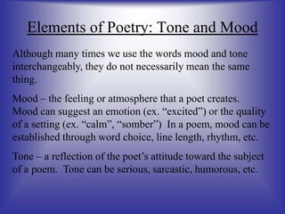 Elements of Poetry: Tone and Mood
Although many times we use the words mood and tone
interchangeably, they do not necessarily mean the same
thing.
Mood – the feeling or atmosphere that a poet creates.
Mood can suggest an emotion (ex. “excited”) or the quality
of a setting (ex. “calm”, “somber”) In a poem, mood can be
established through word choice, line length, rhythm, etc.
Tone – a reflection of the poet’s attitude toward the subject
of a poem. Tone can be serious, sarcastic, humorous, etc.
 