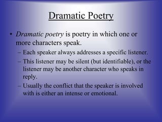 Dramatic Poetry
• Dramatic poetry is poetry in which one or
more characters speak.
– Each speaker always addresses a specific listener.
– This listener may be silent (but identifiable), or the
listener may be another character who speaks in
reply.
– Usually the conflict that the speaker is involved
with is either an intense or emotional.
 