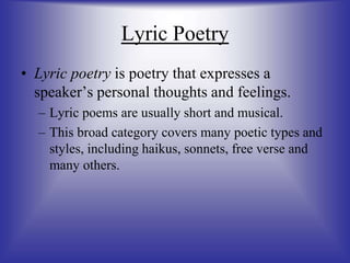 Lyric Poetry
• Lyric poetry is poetry that expresses a
speaker’s personal thoughts and feelings.
– Lyric poems are usually short and musical.
– This broad category covers many poetic types and
styles, including haikus, sonnets, free verse and
many others.
 