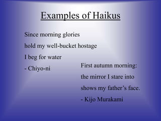 Examples of Haikus
Since morning glories
hold my well-bucket hostage
I beg for water
- Chiyo-ni First autumn morning:
the mirror I stare into
shows my father’s face.
- Kijo Murakami
 