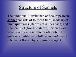 Structure of Sonnets
The traditional Elizabethan or Shakespearean
sonnet consists of fourteen lines, made up of
three quatrains (stanzas of 4 lines each) and a
final couplet (two line stanza). Sonnets are
usually written in iambic pentameter. The
quatrains traditionally follow an abab rhyme
scheme, followed by a rhyming couplet.
 