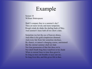Example
Sonnet 18
William Shakespeare
Shall I compare thee to a summer's day?
Thou art more lovely and more temperate.
Rough winds do shake the darling buds of May,
And summer's lease hath all too short a date.
Sometime too hot the eye of heaven shines,
And often is his gold complexion dimmed;
And every fair from fair sometime declines,
By chance, or nature's changing course, untrimmed:
But thy eternal summer shall not fade
Nor lose possession of that fair thou ow'st,
Nor shall Death brag thou wand'rest in his shade
When in eternal lines to time thou grow'st.
So long as men can breathe or eyes can see,
So long lives this, and this gives life to thee.
 