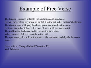 Example of Free Verse
The lunatic is carried at last to the asylum a confirmed case,
He will never sleep any more as he did it in the cot in his mother’s bedroom;
The dour printer with gray head and gaunt jaws works at his case,
He turns is quid of tobacco, his eyes blurred with the manuscript;
The malformed limbs are tied to the anatomist’s table,
What is removed drops horribly in the pail;
The quadroon girl is sold at the stand….the drunkard nods by the barroom
stove…
Excerpt from “Song of Myself” (section 15)
Walt Whitman
 