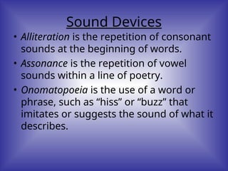 Sound Devices
• Alliteration is the repetition of consonant
sounds at the beginning of words.
• Assonance is the repetition of vowel
sounds within a line of poetry.
• Onomatopoeia is the use of a word or
phrase, such as “hiss” or “buzz” that
imitates or suggests the sound of what it
describes.
 