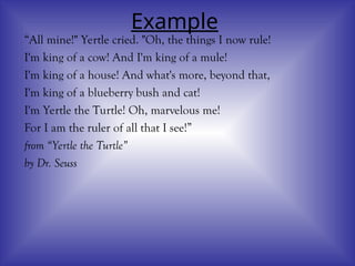 Example
“All mine!" Yertle cried. "Oh, the things I now rule!
I'm king of a cow! And I'm king of a mule!
I'm king of a house! And what's more, beyond that,
I'm king of a blueberry bush and cat!
I'm Yertle the Turtle! Oh, marvelous me!
For I am the ruler of all that I see!”
from “Yertle the Turtle”
by Dr. Seuss
 