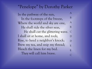 In the pathway of the sun,
In the footsteps of the breeze,
Where the world and sky are one,
He shall ride the silver seas,
He shall cut the glittering wave.
I shall sit at home, and rock;
Rise, to heed a neighbor’s knock;
Brew my tea, and snip my thread;
Bleach the linen for my bed.
They will call him brave.
“Penelope” by Dorothy Parker
A
B
A
B
C
D
D
E
E
C
 