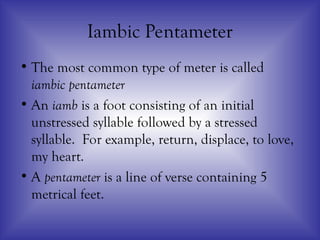Iambic Pentameter
• The most common type of meter is called
iambic pentameter
• An iamb is a foot consisting of an initial
unstressed syllable followed by a stressed
syllable. For example, return, displace, to love,
my heart.
• A pentameter is a line of verse containing 5
metrical feet.
 