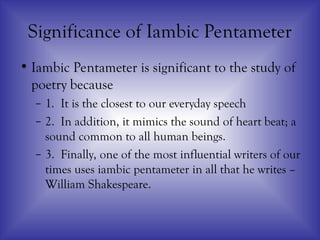 Significance of Iambic Pentameter
• Iambic Pentameter is significant to the study of
poetry because
– 1. It is the closest to our everyday speech
– 2. In addition, it mimics the sound of heart beat; a
sound common to all human beings.
– 3. Finally, one of the most influential writers of our
times uses iambic pentameter in all that he writes –
William Shakespeare.
 