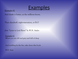 Examples
Example #1
And death is better, as the millions know,
Than dandruff, night-starvation, or B.O
from “Letter to Lord Byron” by W.H. Auden
Example #2
When you are old and grey and full of sleep
And nodding by the fire, take down this book.
W.B. Yeats
 