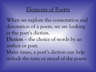 Elements of Poetry
When we explore the connotation and
denotation of a poem, we are looking
at the poet’s diction.
Diction – the choice of words by an
author or poet.
Many times, a poet’s diction can help
unlock the tone or mood of the poem.
 