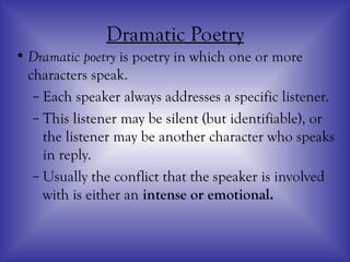 Dramatic Poetry
• Dramatic poetry is poetry in which one or more
characters speak.
– Each speaker always addresses a specific listener.
– This listener may be silent (but identifiable), or
the listener may be another character who speaks
in reply.
– Usually the conflict that the speaker is involved
with is either an intense or emotional.
 