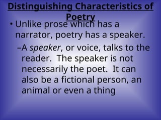 Distinguishing Characteristics of
Poetry
• Unlike prose which has a
narrator, poetry has a speaker.
–A speaker, or voice, talks to the
reader. The speaker is not
necessarily the poet. It can
also be a fictional person, an
animal or even a thing
 