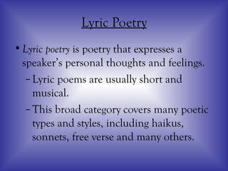 Lyric Poetry
•Lyric poetry is poetry that expresses a
speaker’s personal thoughts and feelings.
–Lyric poems are usually short and
musical.
–This broad category covers many poetic
types and styles, including haikus,
sonnets, free verse and many others.
 