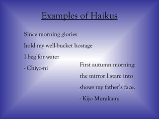 Examples of Haikus
Since morning glories
hold my well-bucket hostage
I beg for water
- Chiyo-ni
First autumn morning:
the mirror I stare into
shows my father’s face.
- Kijo Murakami
 