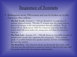 Sequence of Sonnets
• Shakespeare wrote 154 sonnets and can be broken up by the
characters they address.
– The Fair Youth: Sonnets 1 – 126 are devoted to a young man of
extreme physical beauty. The first 17 sonnets urge the young man to
pass on his beauty to the next generation through children. From
sonnet 18 on, Shakespeare shifts his viewpoint and writes how the
poetry itself will immortalize the young man and allow his beauty to
carry on.
– The Dark Lady: Sonnets 127 – 154 talk about an irresistible woman of
questionable morals who captivates the young poet. These sonnets
speak of an affair between the speaker and her, but her unfaithfulness
has hurt the speaker.
– The Rival Poet: This character shows up during the fair youth series.
The poet sees the rival poet as someone trying to take his own fame and
the poems refer to his own anxiety and insecurity.
 