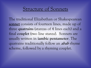 Structure of Sonnets
The traditional Elizabethan or Shakespearean
sonnet consists of fourteen lines, made up of
three quatrains (stanzas of 4 lines each) and a
final couplet (two line stanza). Sonnets are
usually written in iambic pentameter. The
quatrains traditionally follow an abab rhyme
scheme, followed by a rhyming couplet.
 