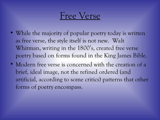 Free Verse
• While the majority of popular poetry today is written
as free verse, the style itself is not new. Walt
Whitman, writing in the 1800’s, created free verse
poetry based on forms found in the King James Bible.
• Modern free verse is concerned with the creation of a
brief, ideal image, not the refined ordered (and
artificial, according to some critics) patterns that other
forms of poetry encompass.
 