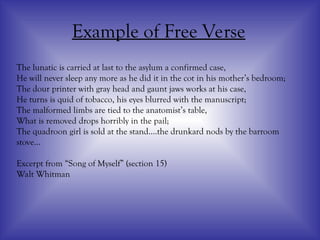Example of Free Verse
The lunatic is carried at last to the asylum a confirmed case,
He will never sleep any more as he did it in the cot in his mother’s bedroom;
The dour printer with gray head and gaunt jaws works at his case,
He turns is quid of tobacco, his eyes blurred with the manuscript;
The malformed limbs are tied to the anatomist’s table,
What is removed drops horribly in the pail;
The quadroon girl is sold at the stand….the drunkard nods by the barroom
stove…
Excerpt from “Song of Myself” (section 15)
Walt Whitman
 