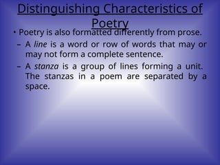 Distinguishing Characteristics of
Poetry
• Poetry is also formatted differently from prose.
– A line is a word or row of words that may or
may not form a complete sentence.
– A stanza is a group of lines forming a unit.
The stanzas in a poem are separated by a
space.
 