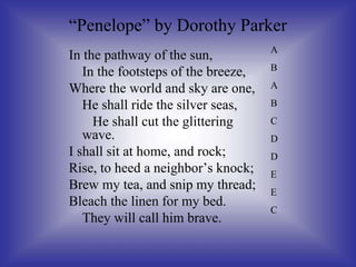 In the pathway of the sun,
In the footsteps of the breeze,
Where the world and sky are one,
He shall ride the silver seas,
He shall cut the glittering
wave.
I shall sit at home, and rock;
Rise, to heed a neighbor’s knock;
Brew my tea, and snip my thread;
Bleach the linen for my bed.
They will call him brave.
“Penelope” by Dorothy Parker
A
B
A
B
C
D
D
E
E
C
 