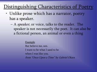 Distinguishing Characteristics of Poetry
• Unlike prose which has a narrator, poetry
has a speaker.
– A speaker, or voice, talks to the reader. The
speaker is not necessarily the poet. It can also be
a fictional person, an animal or even a thing
Example
But believe me, son.
I want to be what I used to be
when I was like you.
from “Once Upon a Time” by Gabriel Okara
 