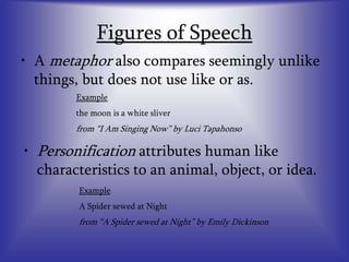 Figures of Speech
• A metaphor also compares seemingly unlike
things, but does not use like or as.
Example
the moon is a white sliver
from “I Am Singing Now” by Luci Tapahonso
• Personification attributes human like
characteristics to an animal, object, or idea.
Example
A Spider sewed at Night
from “A Spider sewed at Night” by Emily Dickinson
 