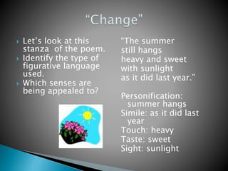  Let’s look at this
stanza of the poem.
 Identify the type of
figurative language
used.
 Which senses are
being appealed to?
“The summer
still hangs
heavy and sweet
with sunlight
as it did last year.”
Personification:
summer hangs
Simile: as it did last
year
Touch: heavy
Taste: sweet
Sight: sunlight
 