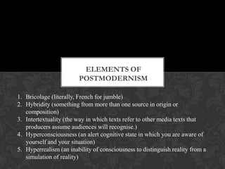 ELEMENTS OF
POSTMODERNISM
1. Bricolage (literally, French for jumble)
2. Hybridity (something from more than one source in origin or
composition)
3. Intertextuality (the way in which texts refer to other media texts that
producers assume audiences will recognise.)
4. Hyperconsciousness (an alert cognitive state in which you are aware of
yourself and your situation)
5. Hyperrealism (an inability of consciousness to distinguish reality from a
simulation of reality)
 