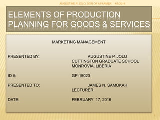 ELEMENTS OF PRODUCTION
PLANNING FOR GOODS & SERVICES
MARKETING MANAGEMENT
PRESENTED BY: AUGUSTINE P. JOLO
CUTTINGTON GRADUATE SCHOOL
MONROVIA, LIBERIA
ID #: GP-15023
PRESENTED TO: JAMES N. SAMOKAH
LECTURER
DATE: FEBRUARY 17, 2016
4/5/2016AUGUSTINE P. JOLO, SON OF A FARMER
1
 