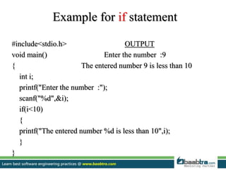 Example for if statement
#include<stdio.h> OUTPUT
void main() Enter the number :9
{ The entered number 9 is less than 10
int i;
printf("Enter the number :");
scanf("%d",&i);
if(i<10)
{
printf("The entered number %d is less than 10",i);
}
}
 