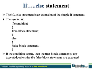 If…..else statement
 The if....else statement is an extension of the simple if statement.
 The syntax is:
if (condition)
{
True-block statement;
}
else
{
False-block statement;
}
 If the condition is true, then the true-block statements are
executed; otherwise the false-block statement are executed.
 