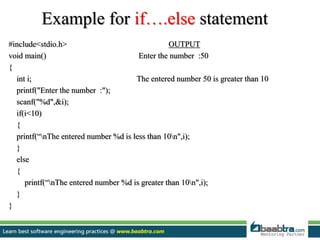Example for if….else statement
#include<stdio.h> OUTPUT
void main() Enter the number :50
{
int i; The entered number 50 is greater than 10
printf("Enter the number :");
scanf("%d",&i);
if(i<10)
{
printf(“nThe entered number %d is less than 10n",i);
}
else
{
printf(“nThe entered number %d is greater than 10n",i);
}
}
 