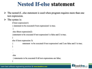 Nested If-else statement
 The nested if...else statement is used when program requires more than one
test expression.
 The syntax is:
if (test expression1)
{ statement to be executed if test expression1 is true;
}
else if(test expression2)
{statement to be executed if test expression1 is false and 2 is true;
}
else if (test expression 3)
{ statement to be executed if text expression1 and 2 are false and 3 is true;
}
.
.
else
{ statements to be executed if all test expressions are false;
}
 
