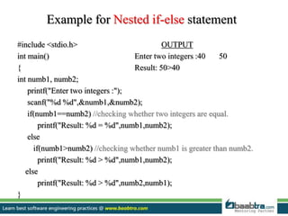 Example for Nested if-else statement
#include <stdio.h> OUTPUT
int main() Enter two integers :40 50
{ Result: 50>40
int numb1, numb2;
printf("Enter two integers :");
scanf("%d %d",&numb1,&numb2);
if(numb1==numb2) //checking whether two integers are equal.
printf("Result: %d = %d",numb1,numb2);
else
if(numb1>numb2) //checking whether numb1 is greater than numb2.
printf("Result: %d > %d",numb1,numb2);
else
printf("Result: %d > %d",numb2,numb1);
}
 