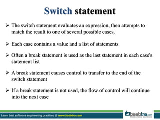 Switch statement
 The switch statement evaluates an expression, then attempts to
match the result to one of several possible cases.
 Each case contains a value and a list of statements
 Often a break statement is used as the last statement in each case's
statement list
 A break statement causes control to transfer to the end of the
switch statement
 If a break statement is not used, the flow of control will continue
into the next case
 