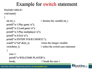 Example for switch statement
#include<stdio.h>
void main()
{
int int_i; // declare the variable int_i
printf("n 1.Play game n");
printf("n 2.Load game n");
printf("n 3.Play multiplayer n");
printf("n 4.Exit n");
printf("n ENTER YOUR CHOICE:");
scanf("n %d",&int_i); //store the integer variable
switch(int_i) // select the switch case statement
{
case 1:
printf("n WELCOME PLAYER");
break; // break the case 1
 