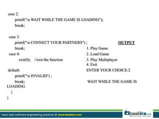 case 2:
printf("n WAIT WHILE THE GAME IS LOADING");
break;
case 3:
printf("n CONNECT YOUR PARTNERS") ; OUTPUT
break; 1. Play Game
case 4: 2. Load Game
exit(0); //exit the function 3. Play Multiplayer
4. Exit
default: ENTER YOUR CHOICE:2
printf("n INVALID") ;
break; WAIT WHILE THE GAME IS
LOADING
}
}
 