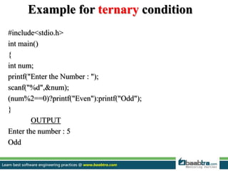 Example for ternary condition
#include<stdio.h>
int main()
{
int num;
printf("Enter the Number : ");
scanf("%d",&num);
(num%2==0)?printf("Even"):printf("Odd");
}
OUTPUT
Enter the number : 5
Odd
 