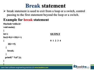 Break statement
 break statement is used to exit from a loop or a switch, control
passing to the first statement beyond the loop or a switch.
Example for break statement
#include<stdio.h>
void main()
{
int i; OUTPUT
for(i=0;i<=10;i++)
{ 0 1 2 3 4
if(i==5)
{
break;
}
printf(" %d",i);
}
}
 